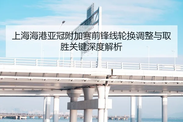 上海海港亚冠附加赛前锋线轮换调整与取胜关键深度解析