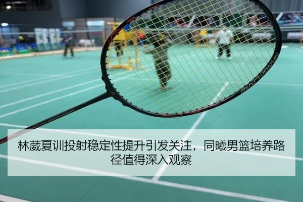 林葳夏训投射稳定性提升引发关注，同曦男篮培养路径值得深入观察